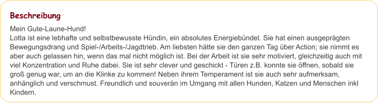 Beschreibung Mein Gute-Laune-Hund! Lotta ist eine lebhafte und selbstbewusste Hündin, ein absolutes Energiebündel. Sie hat einen ausgeprägten Bewegungsdrang und Spiel-/Arbeits-/Jagdtrieb. Am liebsten hätte sie den ganzen Tag über Action; sie nimmt es aber auch gelassen hin, wenn das mal nicht möglich ist. Bei der Arbeit ist sie sehr motiviert, gleichzeitig auch mit viel Konzentration und Ruhe dabei. Sie ist sehr clever und geschickt - Türen z.B. konnte sie öffnen, sobald sie groß genug war, um an die Klinke zu kommen! Neben ihrem Temperament ist sie auch sehr aufmerksam, anhänglich und verschmust. Freundlich und souverän im Umgang mit allen Hunden, Katzen und Menschen inkl Kindern.