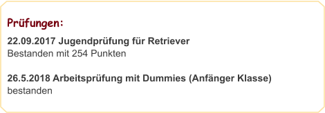 Prüfungen:                                                       22.09.2017 Jugendprüfung für Retriever Bestanden mit 254 Punkten  26.5.2018 Arbeitsprüfung mit Dummies (Anfänger Klasse) bestanden