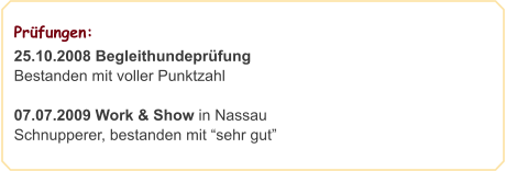 Prüfungen:                                                  25.10.2008 Begleithundeprüfung Bestanden mit voller Punktzahl  07.07.2009 Work & Show in Nassau Schnupperer, bestanden mit “sehr gut”