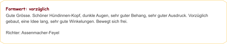 Formwert: vorzüglich Gute Grösse. Schöner Hündinnen-Kopf, dunkle Augen, sehr guter Behang, sehr guter Ausdruck. Vorzüglich gebaut, eine Idee lang, sehr gute Winkelungen. Bewegt sich frei.  Richter: Assenmacher-Feyel