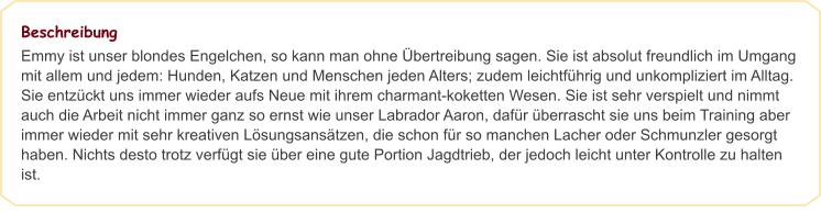 Beschreibung Emmy ist unser blondes Engelchen, so kann man ohne Übertreibung sagen. Sie ist absolut freundlich im Umgang mit allem und jedem: Hunden, Katzen und Menschen jeden Alters; zudem leichtführig und unkompliziert im Alltag. Sie entzückt uns immer wieder aufs Neue mit ihrem charmant-koketten Wesen. Sie ist sehr verspielt und nimmt auch die Arbeit nicht immer ganz so ernst wie unser Labrador Aaron, dafür überrascht sie uns beim Training aber immer wieder mit sehr kreativen Lösungsansätzen, die schon für so manchen Lacher oder Schmunzler gesorgt haben. Nichts desto trotz verfügt sie über eine gute Portion Jagdtrieb, der jedoch leicht unter Kontrolle zu halten ist.